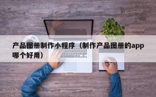 四平产品图册制作小程序（制作产品图册的app哪个好用）